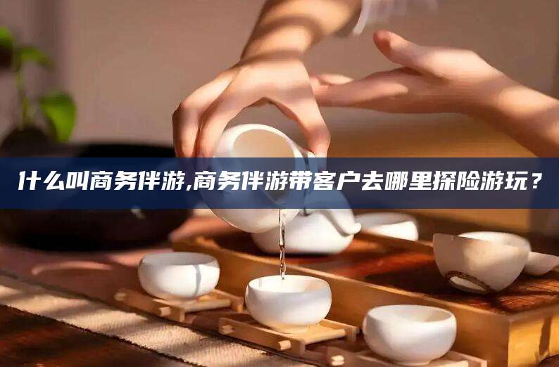 东营什么叫商务伴游,商务伴游带客户去哪里探险游玩？