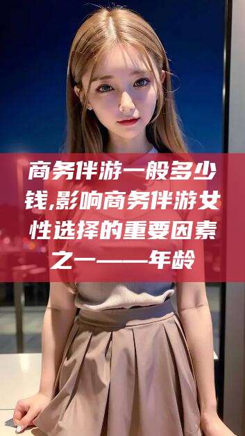 东营商务伴游一般多少钱,影响商务伴游女性选择的重要因素之一——年龄