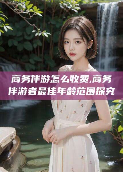 东营商务伴游怎么收费,商务伴游者最佳年龄范围探究