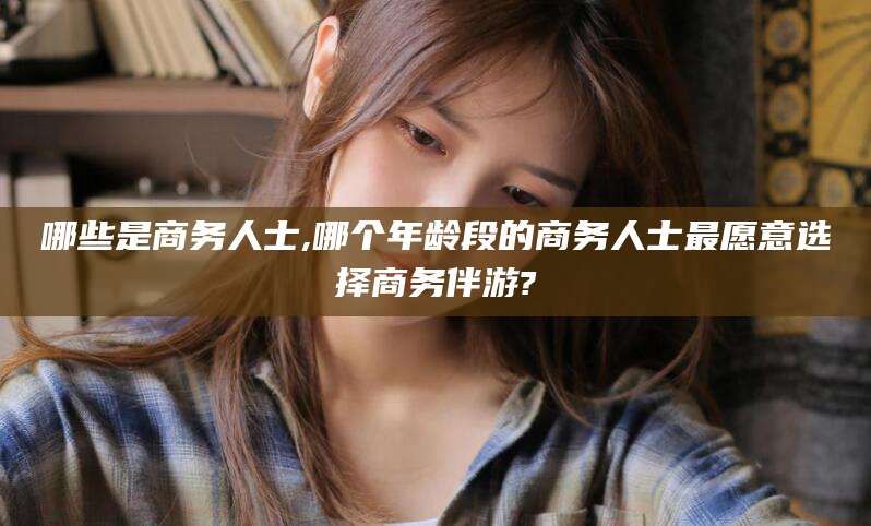 东营哪些是商务人士,哪个年龄段的商务人士最愿意选择商务伴游?