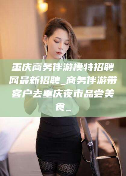 东营重庆商务伴游模特招聘网最新招聘_商务伴游带客户去重庆夜市品尝美食_