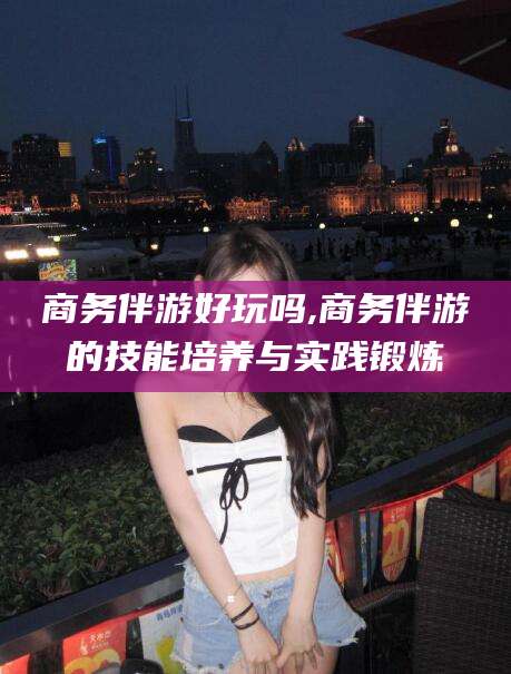 东营商务伴游好玩吗,商务伴游的技能培养与实践锻炼