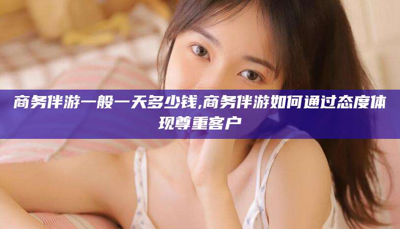 东营商务伴游一般一天多少钱,商务伴游如何通过态度体现尊重客户