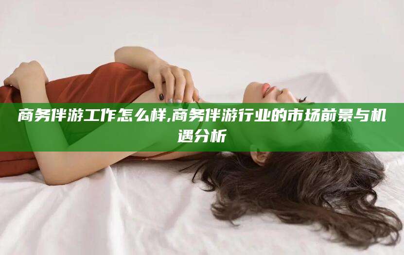 东营商务伴游工作怎么样,商务伴游行业的市场前景与机遇分析