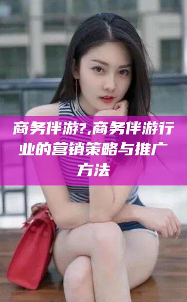 东营商务伴游?,商务伴游行业的营销策略与推广方法