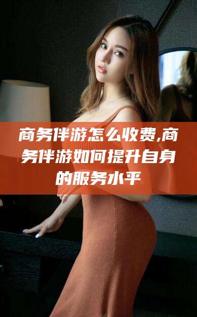 商务伴游怎么收费,商务伴游如何提升自身的服务水平