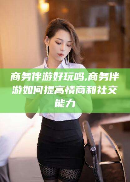 东营商务伴游好玩吗,商务伴游如何提高情商和社交能力